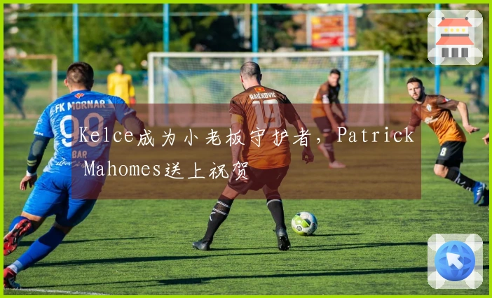 Kelce成为小老板守护者，Patrick Mahomes送上祝贺
