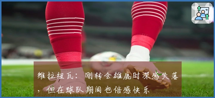 维拉纽瓦:刚转会雄鹿时深感失落,但在球队期间也倍感快乐