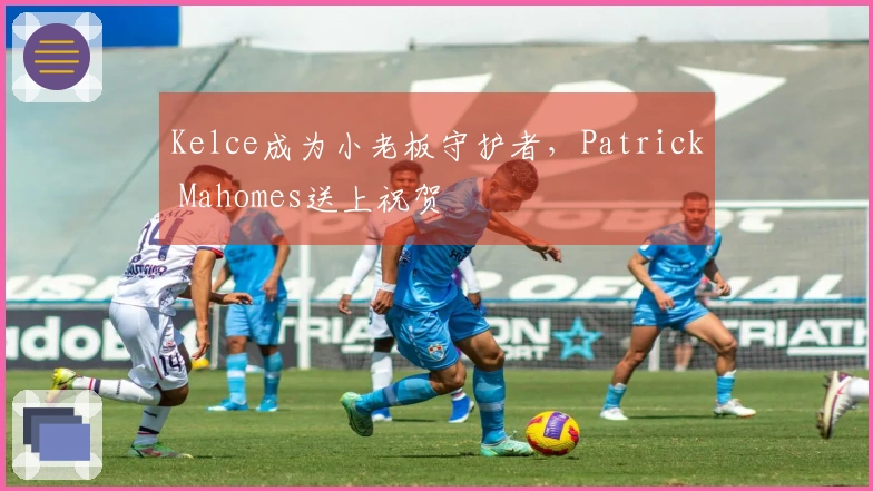 Kelce成为小老板守护者，Patrick Mahomes送上祝贺
